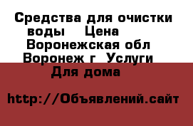 Средства для очистки воды. › Цена ­ 100 - Воронежская обл., Воронеж г. Услуги » Для дома   